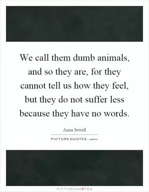 We call them dumb animals, and so they are, for they cannot tell us how they feel, but they do not suffer less because they have no words Picture Quote #1
