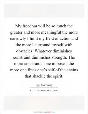My freedom will be so much the greater and more meaningful the more narrowly I limit my field of action and the more I surround myself with obstacles. Whatever diminishes constraint diminishes strength. The more constraints one imposes, the more one frees one’s self of the chains that shackle the spirit Picture Quote #1
