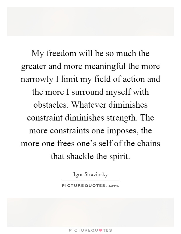 My freedom will be so much the greater and more meaningful the more narrowly I limit my field of action and the more I surround myself with obstacles. Whatever diminishes constraint diminishes strength. The more constraints one imposes, the more one frees one's self of the chains that shackle the spirit Picture Quote #1