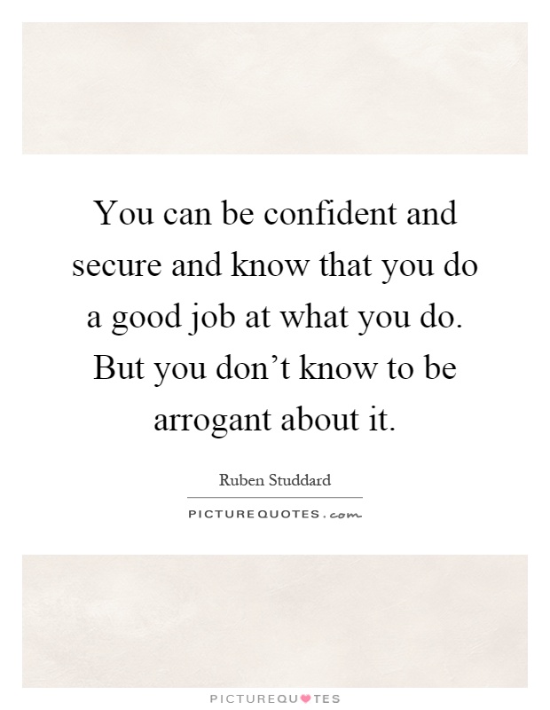 You can be confident and secure and know that you do a good job at what you do. But you don't know to be arrogant about it Picture Quote #1