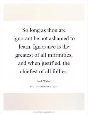 So long as thou are ignorant be not ashamed to learn. Ignorance is the greatest of all infirmities, and when justified, the chiefest of all follies Picture Quote #1