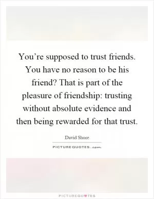 You’re supposed to trust friends. You have no reason to be his friend? That is part of the pleasure of friendship: trusting without absolute evidence and then being rewarded for that trust Picture Quote #1