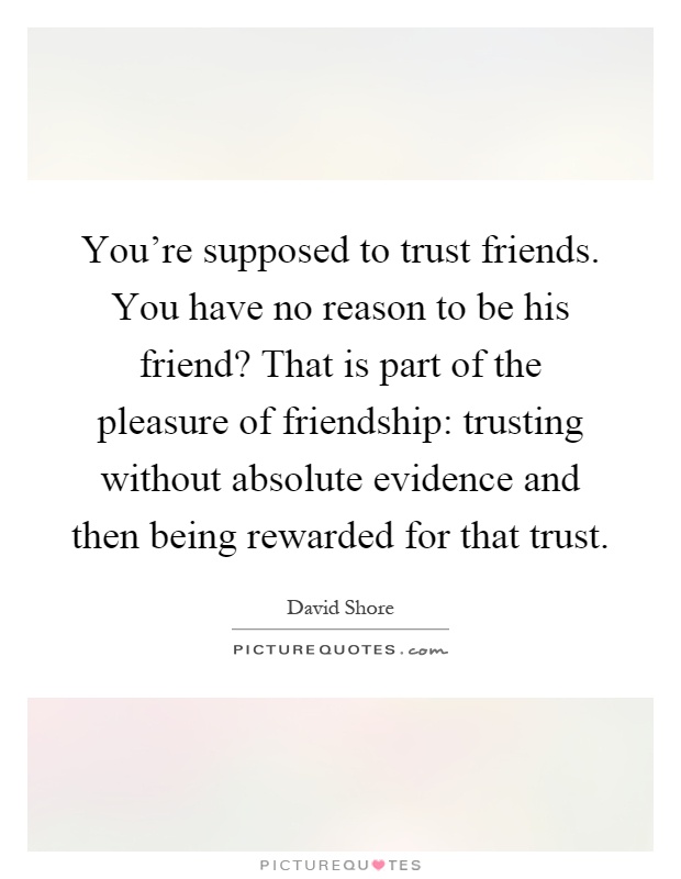 You're supposed to trust friends. You have no reason to be his friend? That is part of the pleasure of friendship: trusting without absolute evidence and then being rewarded for that trust Picture Quote #1
