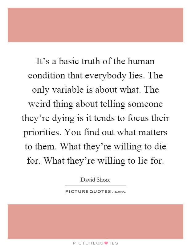 It's a basic truth of the human condition that everybody lies. The only variable is about what. The weird thing about telling someone they're dying is it tends to focus their priorities. You find out what matters to them. What they're willing to die for. What they're willing to lie for Picture Quote #1