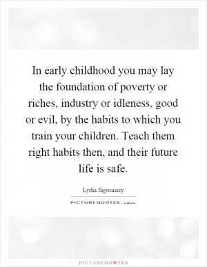 In early childhood you may lay the foundation of poverty or riches, industry or idleness, good or evil, by the habits to which you train your children. Teach them right habits then, and their future life is safe Picture Quote #1