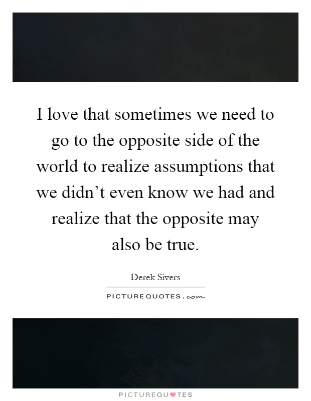 I love that sometimes we need to go to the opposite side of the world to realize assumptions that we didn't even know we had and realize that the opposite may also be true Picture Quote #1