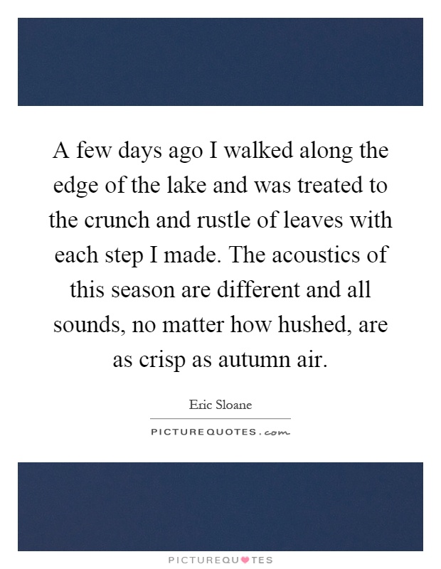 A few days ago I walked along the edge of the lake and was treated to the crunch and rustle of leaves with each step I made. The acoustics of this season are different and all sounds, no matter how hushed, are as crisp as autumn air Picture Quote #1