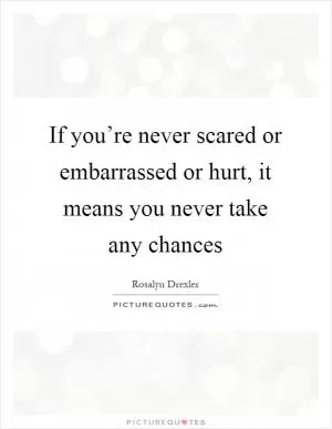 If you’re never scared or embarrassed or hurt, it means you never take any chances Picture Quote #1