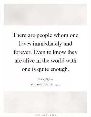 There are people whom one loves immediately and forever. Even to know they are alive in the world with one is quite enough Picture Quote #1