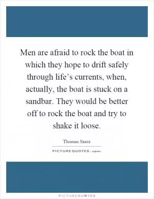 Men are afraid to rock the boat in which they hope to drift safely through life’s currents, when, actually, the boat is stuck on a sandbar. They would be better off to rock the boat and try to shake it loose Picture Quote #1
