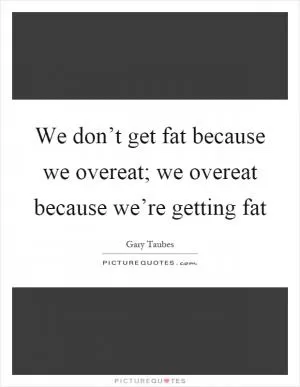 We don’t get fat because we overeat; we overeat because we’re getting fat Picture Quote #1