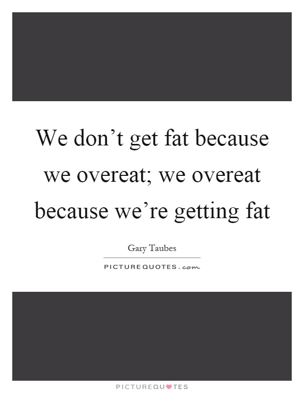 We don't get fat because we overeat; we overeat because we're getting fat Picture Quote #1