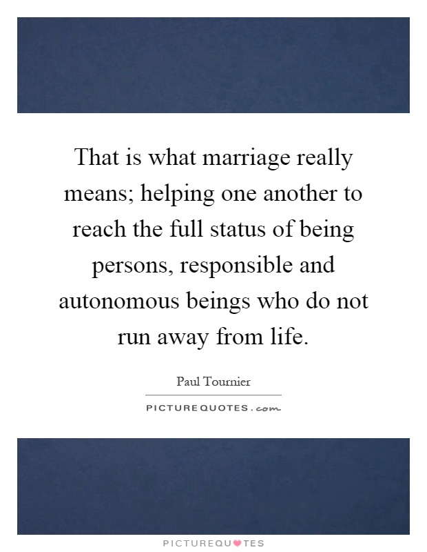 That is what marriage really means; helping one another to reach the full status of being persons, responsible and autonomous beings who do not run away from life Picture Quote #1