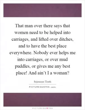 That man over there says that women need to be helped into carriages, and lifted over ditches, and to have the best place everywhere. Nobody ever helps me into carriages, or over mud puddles, or gives me any best place! And ain’t I a woman? Picture Quote #1