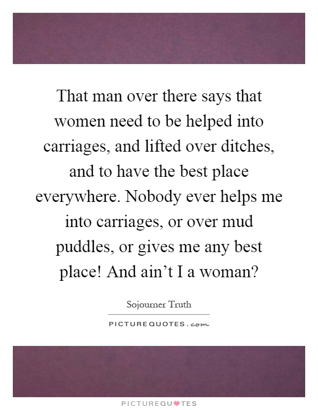 That man over there says that women need to be helped into carriages, and lifted over ditches, and to have the best place everywhere. Nobody ever helps me into carriages, or over mud puddles, or gives me any best place! And ain't I a woman? Picture Quote #1