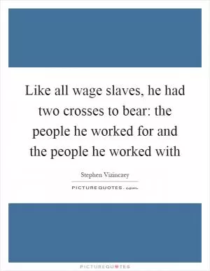 Like all wage slaves, he had two crosses to bear: the people he worked for and the people he worked with Picture Quote #1