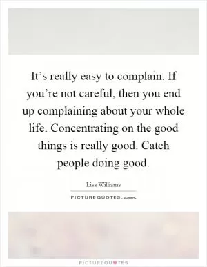 It’s really easy to complain. If you’re not careful, then you end up complaining about your whole life. Concentrating on the good things is really good. Catch people doing good Picture Quote #1