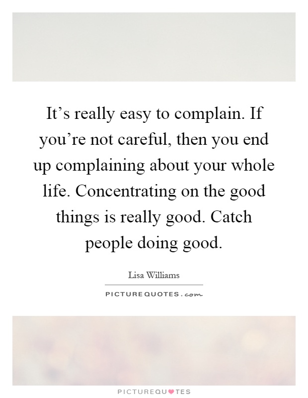 It's really easy to complain. If you're not careful, then you end up complaining about your whole life. Concentrating on the good things is really good. Catch people doing good Picture Quote #1