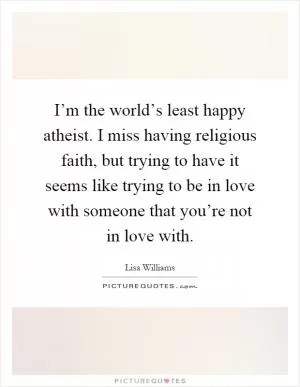 I’m the world’s least happy atheist. I miss having religious faith, but trying to have it seems like trying to be in love with someone that you’re not in love with Picture Quote #1