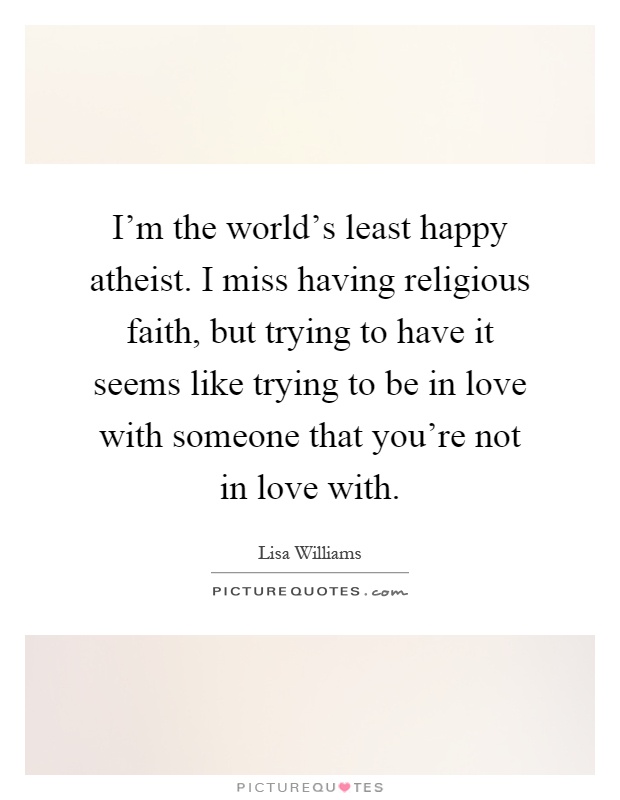 I'm the world's least happy atheist. I miss having religious faith, but trying to have it seems like trying to be in love with someone that you're not in love with Picture Quote #1