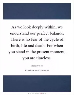 As we look deeply within, we understand our perfect balance. There is no fear of the cycle of birth, life and death. For when you stand in the present moment, you are timeless Picture Quote #1