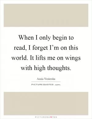 When I only begin to read, I forget I’m on this world. It lifts me on wings with high thoughts Picture Quote #1