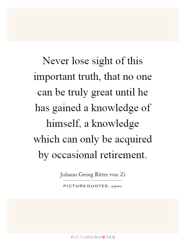 Never lose sight of this important truth, that no one can be truly great until he has gained a knowledge of himself, a knowledge which can only be acquired by occasional retirement Picture Quote #1