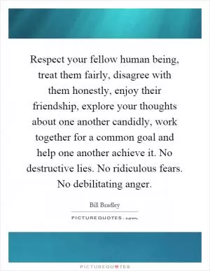 Respect your fellow human being, treat them fairly, disagree with them honestly, enjoy their friendship, explore your thoughts about one another candidly, work together for a common goal and help one another achieve it. No destructive lies. No ridiculous fears. No debilitating anger Picture Quote #1