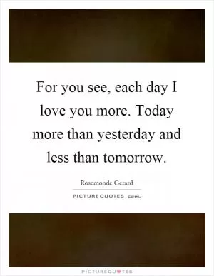 For you see, each day I love you more. Today more than yesterday and less than tomorrow Picture Quote #1
