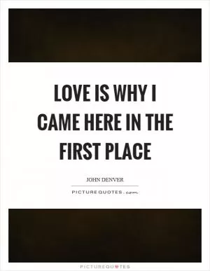 Love is why I came here in the first place Picture Quote #1