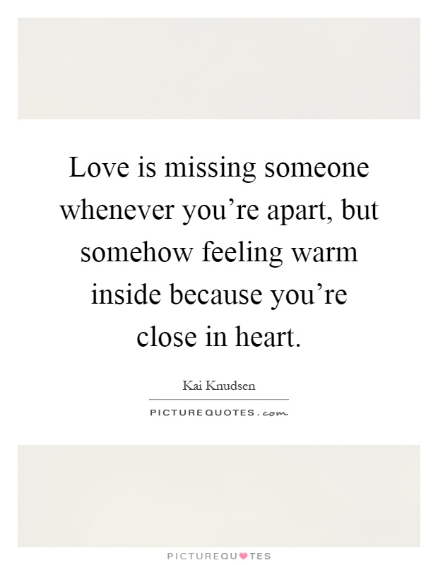 Love is missing someone whenever you're apart, but somehow feeling warm inside because you're close in heart Picture Quote #1