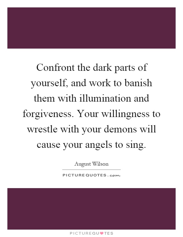Confront the dark parts of yourself, and work to banish them with illumination and forgiveness. Your willingness to wrestle with your demons will cause your angels to sing Picture Quote #1