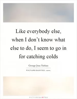 Like everybody else, when I don’t know what else to do, I seem to go in for catching colds Picture Quote #1