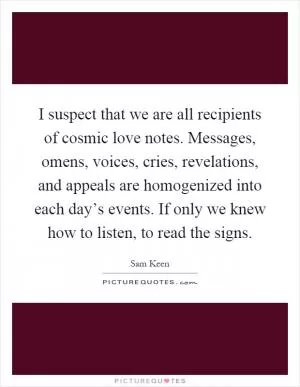 I suspect that we are all recipients of cosmic love notes. Messages, omens, voices, cries, revelations, and appeals are homogenized into each day’s events. If only we knew how to listen, to read the signs Picture Quote #1