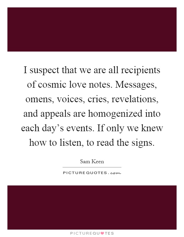 I suspect that we are all recipients of cosmic love notes. Messages, omens, voices, cries, revelations, and appeals are homogenized into each day's events. If only we knew how to listen, to read the signs Picture Quote #1