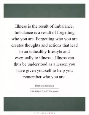 Illness is the result of imbalance. Imbalance is a result of forgetting who you are. Forgetting who you are creates thoughts and actions that lead to an unhealthy lifestyle and eventually to illness... Illness can thus be understood as a lesson you have given yourself to help you remember who you are Picture Quote #1