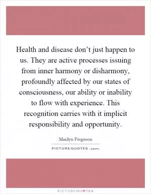 Health and disease don’t just happen to us. They are active processes issuing from inner harmony or disharmony, profoundly affected by our states of consciousness, our ability or inability to flow with experience. This recognition carries with it implicit responsibility and opportunity Picture Quote #1