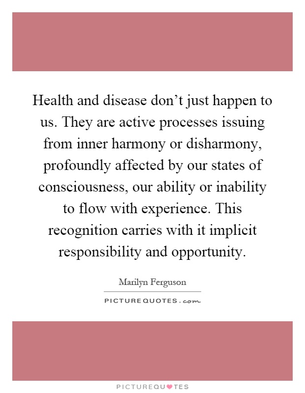 Health and disease don't just happen to us. They are active processes issuing from inner harmony or disharmony, profoundly affected by our states of consciousness, our ability or inability to flow with experience. This recognition carries with it implicit responsibility and opportunity Picture Quote #1