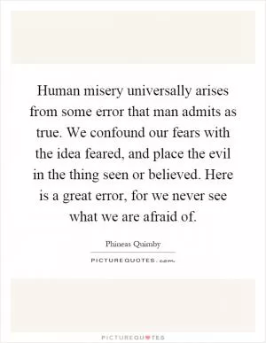 Human misery universally arises from some error that man admits as true. We confound our fears with the idea feared, and place the evil in the thing seen or believed. Here is a great error, for we never see what we are afraid of Picture Quote #1