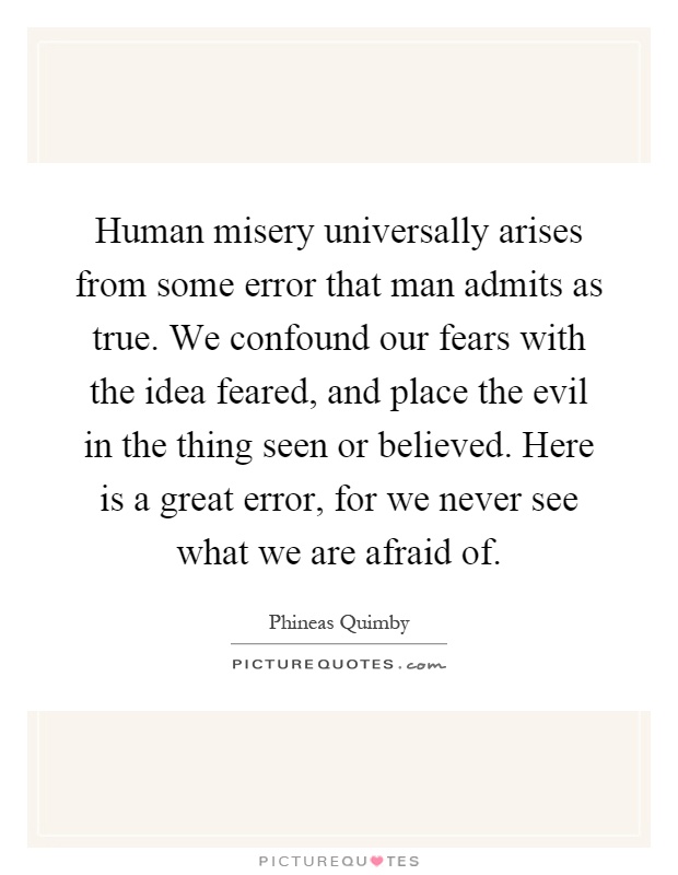Human misery universally arises from some error that man admits as true. We confound our fears with the idea feared, and place the evil in the thing seen or believed. Here is a great error, for we never see what we are afraid of Picture Quote #1