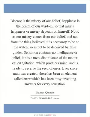 Disease is the misery of our belief, happiness is the health of our wisdom, so that man’s happiness or misery depends on himself. Now, as our misery comes from our belief, and not from the thing believed, it is necessary to be on the watch, so as not to be deceived by false guides. Sensation contains no intelligence or belief, but is a mere disturbance of the matter, called agitation, which produces mind, and is ready to receive the seed of error. Ever since man was created, there has been an element called error which has been busy inventing answers for every sensation Picture Quote #1