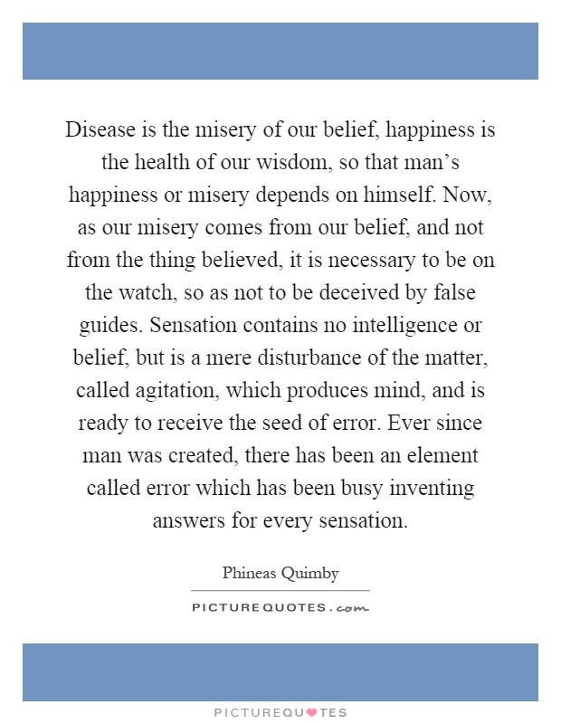 Disease is the misery of our belief, happiness is the health of our wisdom, so that man's happiness or misery depends on himself. Now, as our misery comes from our belief, and not from the thing believed, it is necessary to be on the watch, so as not to be deceived by false guides. Sensation contains no intelligence or belief, but is a mere disturbance of the matter, called agitation, which produces mind, and is ready to receive the seed of error. Ever since man was created, there has been an element called error which has been busy inventing answers for every sensation Picture Quote #1