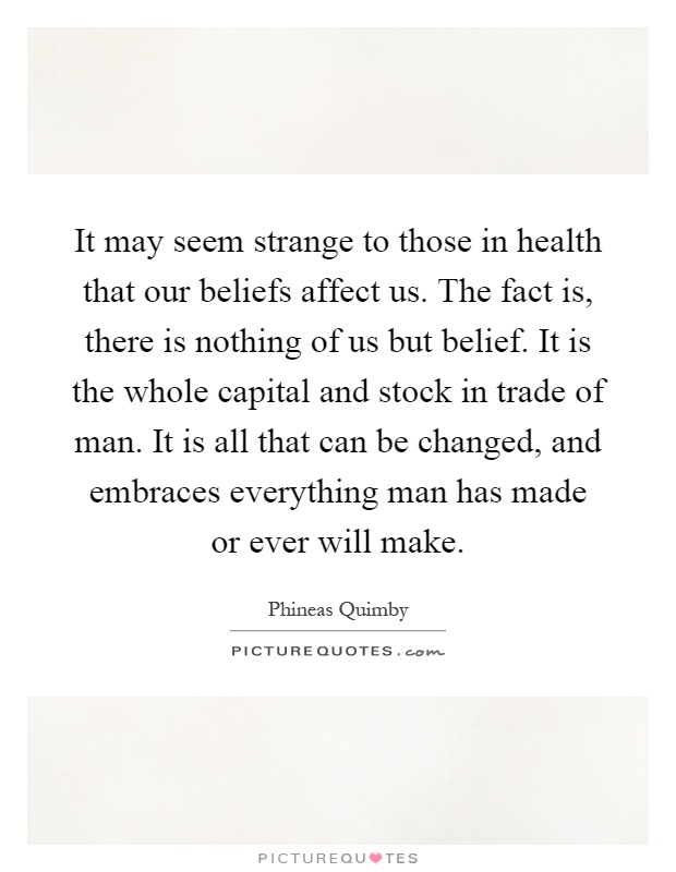 It may seem strange to those in health that our beliefs affect us. The fact is, there is nothing of us but belief. It is the whole capital and stock in trade of man. It is all that can be changed, and embraces everything man has made or ever will make Picture Quote #1