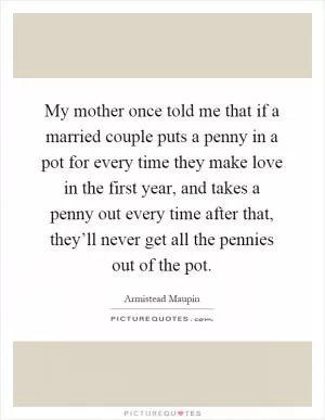 My mother once told me that if a married couple puts a penny in a pot for every time they make love in the first year, and takes a penny out every time after that, they’ll never get all the pennies out of the pot Picture Quote #1