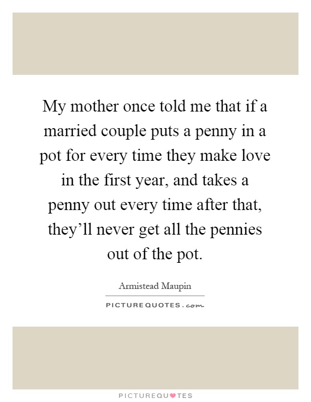 My mother once told me that if a married couple puts a penny in a pot for every time they make love in the first year, and takes a penny out every time after that, they'll never get all the pennies out of the pot Picture Quote #1