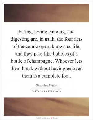Eating, loving, singing, and digesting are, in truth, the four acts of the comic opera known as life, and they pass like bubbles of a bottle of champagne. Whoever lets them break without having enjoyed them is a complete fool Picture Quote #1