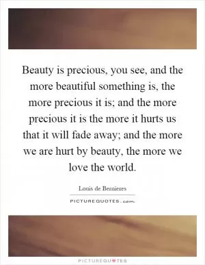 Beauty is precious, you see, and the more beautiful something is, the more precious it is; and the more precious it is the more it hurts us that it will fade away; and the more we are hurt by beauty, the more we love the world Picture Quote #1