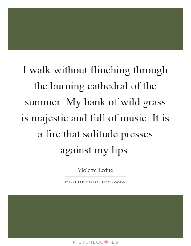 I walk without flinching through the burning cathedral of the summer. My bank of wild grass is majestic and full of music. It is a fire that solitude presses against my lips Picture Quote #1