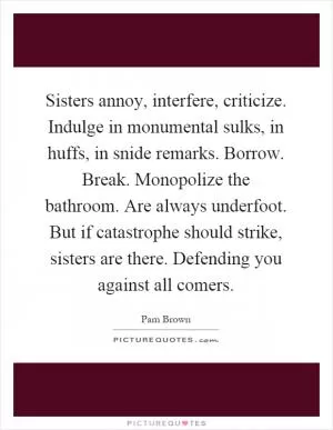 Sisters annoy, interfere, criticize. Indulge in monumental sulks, in huffs, in snide remarks. Borrow. Break. Monopolize the bathroom. Are always underfoot. But if catastrophe should strike, sisters are there. Defending you against all comers Picture Quote #1