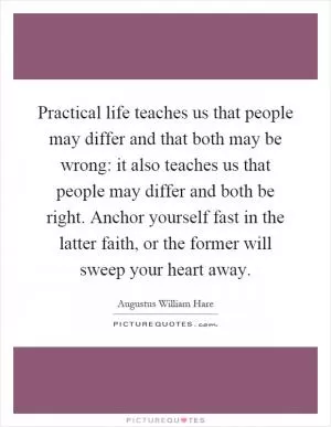 Practical life teaches us that people may differ and that both may be wrong: it also teaches us that people may differ and both be right. Anchor yourself fast in the latter faith, or the former will sweep your heart away Picture Quote #1